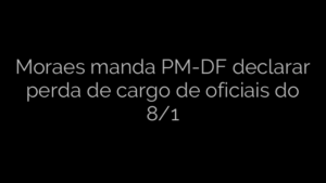 ​Moraes manda PM-DF declarar perda de cargo de oficiais do 8/1 
